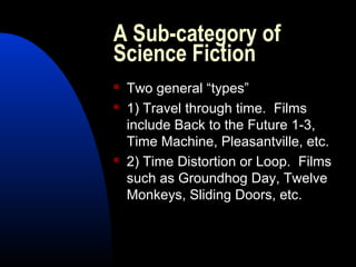 A Sub-category of
Science Fiction
 Two general “types”
 1) Travel through time. Films
include Back to the Future 1-3,
Time Machine, Pleasantville, etc.
 2) Time Distortion or Loop. Films
such as Groundhog Day, Twelve
Monkeys, Sliding Doors, etc.
 