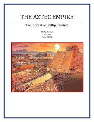 The Aztec EmpireThe Journal of Phillip RamirezPhillip Ramirez2/24/2011Period 5 HWL <br />May 16th, 1180 <br />Somewhere in Central Mexico<br />The heat here is insufferable. I can barely imagine how these people live in this jungle. I have been amongst the Mexicas, the original Aztec tribe, for a week now. We have crossed at least 50 miles of deep jungle. The men at the front have to hack through the vines, branches, and god knows what else to get through. They are followed by the children and the elderly, the women, and another group of men in the rear.<br />3181350236220I have been observing the landscape for the past three days. I have seen the jungle, mostly flat except for river valleys, and nothing else.  It is like the jungle is its own world. It has its own sounds, smells, and animals. However, that is not the most exciting thing to be found here.<br />The Mexica are by far the most interesting people I have ever met. They speak a strange tongue (Aztec I suppose) and have strange customs. The food, which looks disgusting, is a concoction of the different plants I have never seen. Nevertheless, the most interesting part of the people is their eyes. Not the eyes themselves, but what can be seen in them: the perseverance, the strength, and wanting to make something of their own.<br />September 26, 1325 <br />The Banks of Lake Texcoco<br />336232597790I was awoken to the sound of a young man yelling. I peered out of my measly mosquito net and was startled by hundreds of people running toward the lake.<br />“What is it?” I inquired to anyone who would listen.<br />“It is a sign from the gods,” said a woman who was running past. “We have found the place we were looking for at last.”<br />I quickly got up and went toward the lake with the crowd. I pushed my way to the water’s edge and to see the sign, if there was one. There, on a small island in the middle of the lake, I saw what everyone was looking at. There was an eagle eating a snake on a cactus in the middle of the island. <br />“What does that sign mean?” I asked. That was a mistake.<br />Everyone who heard looked at me in astonishment. <br />“What does that sing mean? How can you not know?” replied one Aztec man. “Are you even a real Aztec?”<br />“Yes, of course I am an Aztec,” I replied. However, it was too late. Several large men had all ready jumped toward me and were throwing punches in my direction, thinking I was an enemy spy. I looked toward the crowd for help but none came.<br />“Stop that immediately!” said a strong, powerful voice. The crowd parted and I was greeted with the site of a boy, no more than 17 years old. “This is not how we Aztecs act.” <br />The men immediately stepped down. The young boy helped me up.<br />“My name is Acamapichtili. What is your name?”<br />“My name is Phillip, Phillip Ramirez.”<br />“Well Phillip, let us go to my tent and talk.” So we set off to the tent. “By the way Phillip, that sign, it means that we Aztec have finally found a place to call home.”<br />February 02, 1350<br />Tenochtitlan, on Lake Texcoco<br />47625381000It is amazing to me how far the Aztecs have come in just fifty years. From wandering in the jungle to building a city on a lake is an amazing feat. Yes, I said building a city on a lake. The sign from the gods forced the Aztecs to build in the center of the lake. Despite the challenges, the Aztecs went to work immediately. <br />Nowadays, I can walk around the city with my friend, Prince Acamapichtili, and see the wonderful building and architecture. The bridges connecting the city to the mainland are still under construction, as are the canals and some of the city streets. The Aztec’s knowledge of science and mathematics, although primitive, has led the way to these marvelous feats of architecture. The longest bridge, which also acts like a dike to separate salt water and fresh water, is just about one mile long. <br />3495675492125“How do you like our city, my friend?” asked Prince Acamapichtili. Acamapichtili was indeed a prince, something I had learned on one of the first days I meet him. He was destined to rule the Aztec people.<br />“I think you and your people have done a beautiful job,” I said. “It is amazing that you can build such a large city with only a small area of land.<br />“It’s all about the chinampas. It is a brilliant system that literally anchors our city to the bottom of the lake. Would you like to see one?”<br />“Yes, of course I would like to see one.”<br />The wonders of the Aztec people never cease.    <br />January 31, 1376<br />Walled Square, Tenochtitlan<br />38100569595Amidst a crowd of thousands I watched the beginning of a new era. Up on the top of the Great Temple of Tenochtitlan, Prince Acamapichtili was just crowned emperor of the Aztec people. Everyone in the crowd knew that things were going to change. The Aztecs would no longer be suppressed by the powers that had ruled them for centuries. They were going to rise up and create a power of their own. <br />“Acamapichtili, Acamapichtili, Acamapichtili,” we all shouted in unison. Eventually, the crowd was quiet enough for Acamapichtili to speak.<br />“My friends,” he said,” this is a new beginning for all the people of the land. We will no longer be a third-rate power in this land. We will be heard. The gods have blessed us with this beautiful city, prosperous land, and hard working people. With these blessings we are invincible. We wandered in the jungle for 150 years. We built a city on a lake. No man in this entire land can say that the Aztecs are feeble. Together, we can do anything!” <br />As I watched, I thought to myself that Acamapichtili would bring about change. Under his leadership, the Aztecs could do anything.     <br />June 11th, 1431<br />The City of Texcoco<br />381009779045910501583690During the past three years the Aztecs fought a great war against their longtime allies, the Tepaneca. From what I could gather, the Tepaneca assassinated the Aztec emperor Chimalpopoca. Despite the harsh struggle, the Aztecs were victorious and formed a treaty with the Tepaneca and the Acolhua, another powerful tribe in the area. The treaty, called the Triple Alliance, made the Aztecs the most powerful force in central Mexico. After the treaty was signed, the people in attendance began a long celebration for the occasion.<br />“Would you like to have a drink?” asked one Aztec noble sitting next to me.<br />“Yes, sure. What do you have?” I responded.<br />Well, we have a rich, chocolate drink with a hint of pepper and another drink made from maize. I prefer the chocolate one myself.”<br />“Then, chocolate it is.”<br />As the man went to fetch me my drink, I began looking at all the wonderful foods at the table. There were several varieties of bird with different sauces, rabbits with maize and squash, and an animal that resembled a pig. I picked up a bit of meat from the bird that was closest to me and tried it. It tasted horrible. I really don’t know how these people can eat this stuff. The chocolate drink was a different story.<br />“Here you are,” said the noble upon his return. “I hope you like it. I made it myself.”<br />Slowly I lifted it to my lips and drank. It was wonderful. The flavor from the chocolate and the peppers mixed perfectly. <br />“This taste delicious,” I said. “I could spend my whole life drinking this.”<br /> October 19th, 1453<br />Tenochtitlan<br />392430064770Life has been hard for the Aztecs this year. A series of floods breached a dike and flooded half of the city. The stagnant water also bred mosquitoes, which brought a bad epidemic of malaria upon the people. I am the only one who knows that the sickness was from bugs and not from the gods. I see people sacrificing everything they own at the temples so the gods will keep them safe. <br />38100790575Despite the failure of one of the dikes, the engineering of the others was solid and impressive. Even when the waters rushed into the city, the dikes that didn’t break held tremendously well. The engineers’ planning and construction probably saved the city from being submerged. The dikes gave me a newfound respect for ancient architecture.<br />Even though the times are hard, I have seen progress in the way of culture. The astronomers of Tenochtitlan proudly displayed their newly created calendar in the city square. The calendar itself is actually two separate calendars with different day and months. One is used for agriculture while the other is used for special celebrations and events. The design is also very complex, with geometric shapes representing the gods and the constellations. <br />The dikes and the calendar both have forced me to rethink how I view all the ancient peoples.<br />December 25th, 1487<br />The Great Temple, Tenochtitlan<br />The Great Temple or, as the Aztecs call it, Templo Mayor was alive with light and wonder. Most of the population of Tenochtitlan had turned out for the dedication of the Grand Temple. The priest were at the top performing elaborate ceremonies and the people were below parting happily, drinking their chocolate and maize drinks, the latter of which I now believe to be a type of alcohol. I kept my distance from the food but gladly accepted some chocolate from a woman who seemed to be serving the drinks.<br />Later in the night, the slaves were led up the temple steps to greet their fate. All the nobles were called to witness the final act of offerings, so I, having never seen a human sacrifice, asked a noble if I could tag along.<br />4305300314325“Sure,” he said. “So you have really never seen a human sacrifice?”<br />-3810068580“Well, I have, just not the Aztec version,” I lied. I remembered the last time I was called out and did not want a repeat of that incident.<br />We arrived at the top of the temple and took our respective places. I sat next to the noble I came up with. We happened to have a front-row seat. The slaves were led out of a chamber in the pyramid. The first one came up and four priests immediately grabbed his limbs. They brought him to the altar, the slave still yelling for mercy, and laid him there. The main priest began chanting a ceremonial song. Then, he lifted up his knife, the torch light illuminating the blade, and thrust it into the chest of the slave. Slowly he cut, the blood spurting everywhere, until there was ample room for the priest to lift the man’s heart out. He held it up in the torch light and shouted to the gods. Then the body was disposed of and the next slave was brought up.<br />The moment I saw the man’s heart, I was sick. Some of the blood squirted on me, which did not help matters. I left my seat and began vomiting in a corner. However, I couldn’t leave, as it would be in bad taste. A great way to spend Christmas, I thought to myself as I threw up. <br />April 10th, 1518<br />Palace of Montezuma II<br />889046355Montezuma’s palace was in a state of constant feasting and celebration. Everyday a new meal came, some of which I had grown to like. There were dancers and magicians, sorcerers and acrobats. Montezuma himself sat at the head of the table, enjoying the time with his friends and family. I had had an honored place at the table since I had first meet Montezuma during the dedication of the Great Temple. Yes, he had been the one that led me up the stairs and had given me a seat next to him. He was also the one that helped me descend the temple steps after I had vomited all over the temple floor. <br />Those days were behind us now and I had come to know him as a great friend. When Montezuma became king he in 1502, he ushered in a new era of prosperity. He remodeled Tenochtitlan, making it better and more attractive, yet still keeping the people happy by bringing in new products for the markets and widening the roads. He had also strengthened the Aztec Army and had expanded their borders in the south. Montezuma had ushered in the golden age of the Aztec Empire.<br />296227532385“My lord,” asked one of Montezuma’s nobles, “what do you intend to do about the people’s belief that destruction is coming?”<br />“Oh, not that comet thing again,” Montezuma replied. “How many times do I have to say it, the comet means nothing. The Aztecs are the most powerful empire on the face of the planet. Only the gods themselves can destroy us.”<br />It is ironic that he thinks that, I thought. Unfortunately, the gods themselves would come in less than a year and bring about the destruction of the Aztecs. Even worse, I could only sit and watch it happen.<br />March 4th, 1519<br />Coast of the Yucatan Peninsula<br />I hid in the bushes as I watched eleven Spanish galleons dropped anchor off the coast. Six small boats brought 30 men and their leader to the shore. The natives, who were also watching the proceedings, emerged from the bushes to greet the newcomers. They gave the leader gold and silver jewelry to decorate the man who they believed to be a god. Neither party knew of my presence in bushes farther off. <br />2672715465455During the proceedings, more Spanish troops came ashore. They brought 13 horses and a small number of cannon. The natives looked in awe at the horses, thinking that they were magical beasts from the gods. The cannon also amazed the people, with their iron glittering in the sunlight. Even more amazing to the natives were the breastplates and weapons of the Spanish. It was a shame that these natives would soon be experiencing the weapons first hand.<br />As the sun shone brightly, more and more soldiers came ashore. The crisp, blue water rippled as the paddles hit it. The wind blew slowly from the sea, making the capes of the Spanish invaders flow like colorful birds. It was a beautiful day and a day fitting for such an occasion. The conqueror of the Aztec people had just made landfall. His name was Hernando Cortes.<br />July 2nd, 1520<br />Northern Causeway, Tenochtitlan<br />2486025188595After his landing, Hernando Cortes was brought before Emperor Montezuma, as was the fashion for greeting foreign dignitaries. I was present at the proceedings and Cortes was presented with even more gold because Montezuma believed he was a god. For two years Cortes wandered the area between Tenochtitlan and the coast while more Spanish men arrived. He eventually returned to Tenochtitlan with several hundred men, both native and Spanish. <br />One week ago, Cortes stormed the palace and took Montezuma hostage. Being outside the palace at the time, I ran to see what the commotion was all about. The Aztec army had surrounded the palace and was eagerly awaiting the release of their king. The negotiations lasted until yesterday morning when the Aztecs brought Cortes several large chests of jewels and gold. Cortes then released Montezuma but remained in the palace until that night.<br />-47625354965Suspecting that the Aztec army was asleep, he moved his troops and his treasure out of the palace and through the city to the Northern causeway. I watched all this from a house right by the Northern causeway. When the Spanish finally reached the bridge, the Aztec troops moved in with a ferocious roar. They surrounded the Spanish and began to butcher them as they crossed the bridge.<br />Cortes and two hundred of his six hundred men escaped and the Aztecs claimed victory that night. Today, there are rumors that Cortes has allied with the Tlaxcalans, the enemies of the Aztecs, and is attempting to begin a siege of Tenochtitlan. Hearing the rumors, I traveled back to the palace and began to collect my belongings, preparing for the speedy escape I would have to make to save my life.<br />August 13, 1521<br />The Banks of Lake Texcoco<br />Cortes was ruthless. Despite his defeat, he and his native allies began a siege of Tenochtitlan that lasted for months. The Aztecs held out valiantly but even the new emperor, Emperor Cuauhtémoc, knew all was lost.<br />271462581915“Cuauhtémoc,” I pleaded, “let me take 50 women and children out of the city when it is breached so I you can preserve your culture.”<br />“No!” he shouted with authority, “we will all stand and fight, men, women, and children alike.”<br />Once an emperor has spoken, he has made up his mind so I decided not to plead the case any further. That night, the Spanish and their allies broke through the defenses of the causeway and swept into the city. They began to burn and pillage and killed soldiers and civilians alike. Tenochtitlan was lost to the Spanish. However, I wasn’t ready to lose just yet.<br />I had secretly prepared a boat to take me to the shore when the Spanish broke through. As I was leaving I spotted a young family, a mother, father and two children, hiding in the shadows.<br />-19050665480“Come here and follow me,” I shouted at them. They obeyed and we all got into the boat and began rowing to the other side of the lake. The Spanish were too busy swarming the city so they did not notice a small boat slipping away in the night. When we reached the other side, we all sighed with relief. <br />“I must leave you know,” I told the family. “You cannot follow me any longer.”<br />“What are we supposed to do then?” asked the father.<br />I was about to responded but a Spanish soldier patrolling the shore spotted us. In less than a second, twenty troops we after us like hunters after their prey.<br />“Run!” I shouted to the family. “Run for your lives and for your people.” They kept running and I split off a different way. The soldiers followed me but I eventually lost them in the jungle. Slowly, I made my way back to the banks of the lake to watch the battle. The sun was just rising now it shone on the ruins of a once great city. The Aztec Empire was truly over.<br />  <br />References<br />,[object Object]