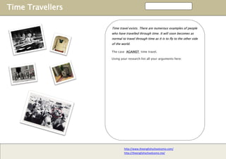 Time Travellers
http://www.theenglishschoolcomo.com/
http://theenglishschoolcomo.me/
Time travel exists. There are numerous examples of people
who have travelled through time. It will soon becomes as
normal to travel through time as it is to fly to the other side
of the world.
The case AGAINST time travel.
Using your research list all your arguments here:
 