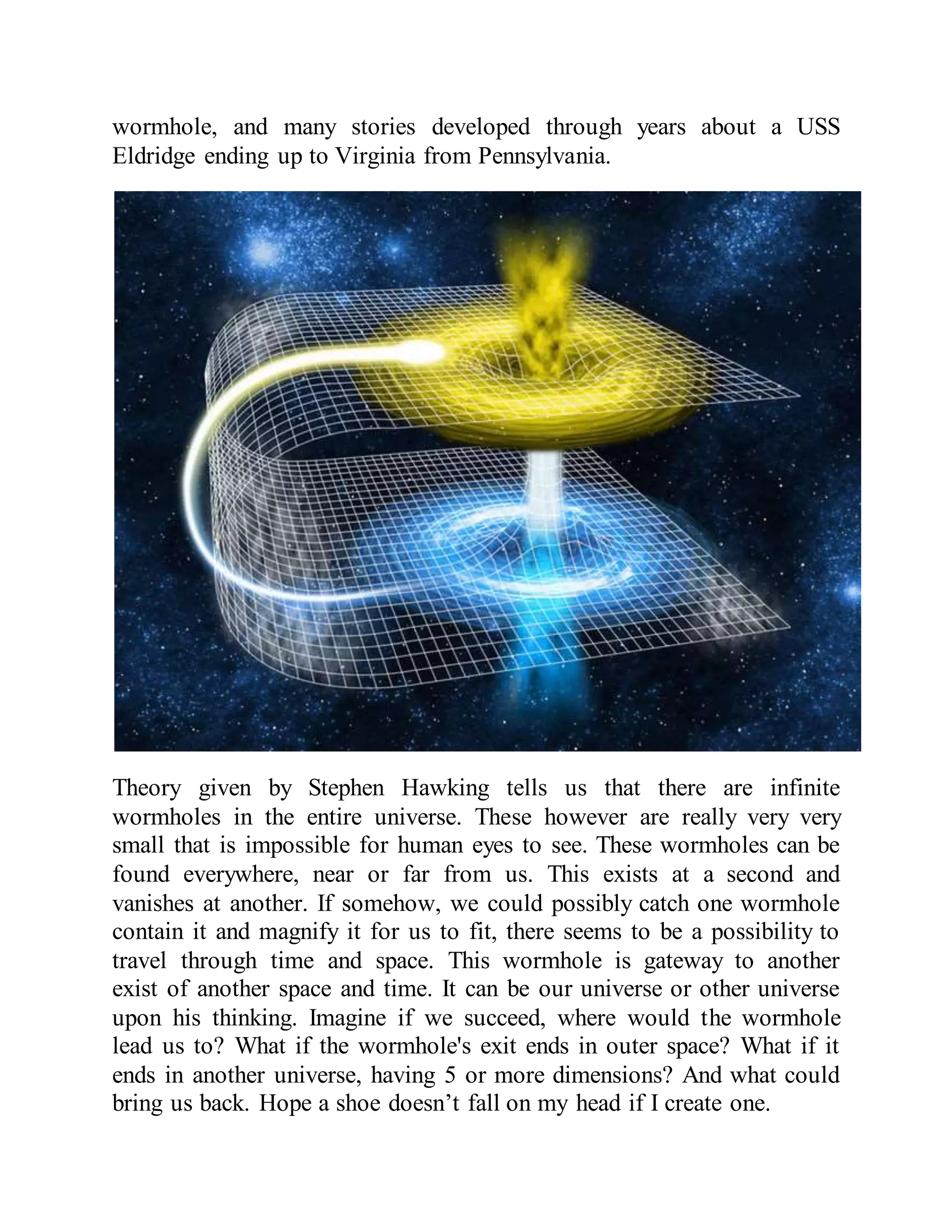 wormhole, and many stories developed through years about a USS
Eldridge ending up to Virginia from Pennsylvania.
Theory given by Stephen Hawking tells us that there are infinite
wormholes in the entire universe. These however are really very very
small that is impossible for human eyes to see. These wormholes can be
found everywhere, near or far from us. This exists at a second and
vanishes at another. If somehow, we could possibly catch one wormhole
contain it and magnify it for us to fit, there seems to be a possibility to
travel through time and space. This wormhole is gateway to another
exist of another space and time. It can be our universe or other universe
upon his thinking. Imagine if we succeed, where would the wormhole
lead us to? What if the wormhole's exit ends in outer space? What if it
ends in another universe, having 5 or more dimensions? And what could
bring us back. Hope a shoe doesn’t fall on my head if I create one.
 