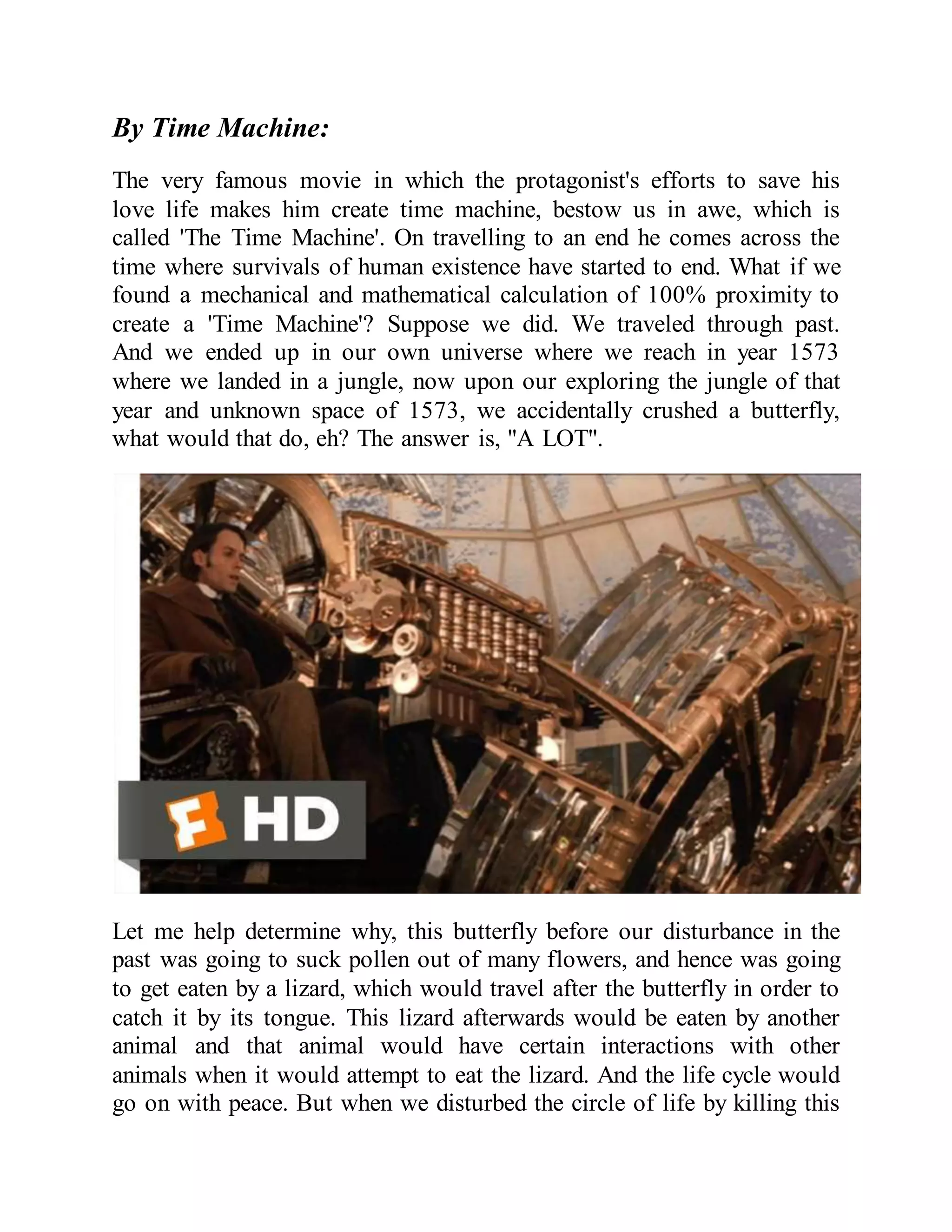 By Time Machine:
The very famous movie in which the protagonist's efforts to save his
love life makes him create time machine, bestow us in awe, which is
called 'The Time Machine'. On travelling to an end he comes across the
time where survivals of human existence have started to end. What if we
found a mechanical and mathematical calculation of 100% proximity to
create a 'Time Machine'? Suppose we did. We traveled through past.
And we ended up in our own universe where we reach in year 1573
where we landed in a jungle, now upon our exploring the jungle of that
year and unknown space of 1573, we accidentally crushed a butterfly,
what would that do, eh? The answer is, "A LOT".
Let me help determine why, this butterfly before our disturbance in the
past was going to suck pollen out of many flowers, and hence was going
to get eaten by a lizard, which would travel after the butterfly in order to
catch it by its tongue. This lizard afterwards would be eaten by another
animal and that animal would have certain interactions with other
animals when it would attempt to eat the lizard. And the life cycle would
go on with peace. But when we disturbed the circle of life by killing this
 