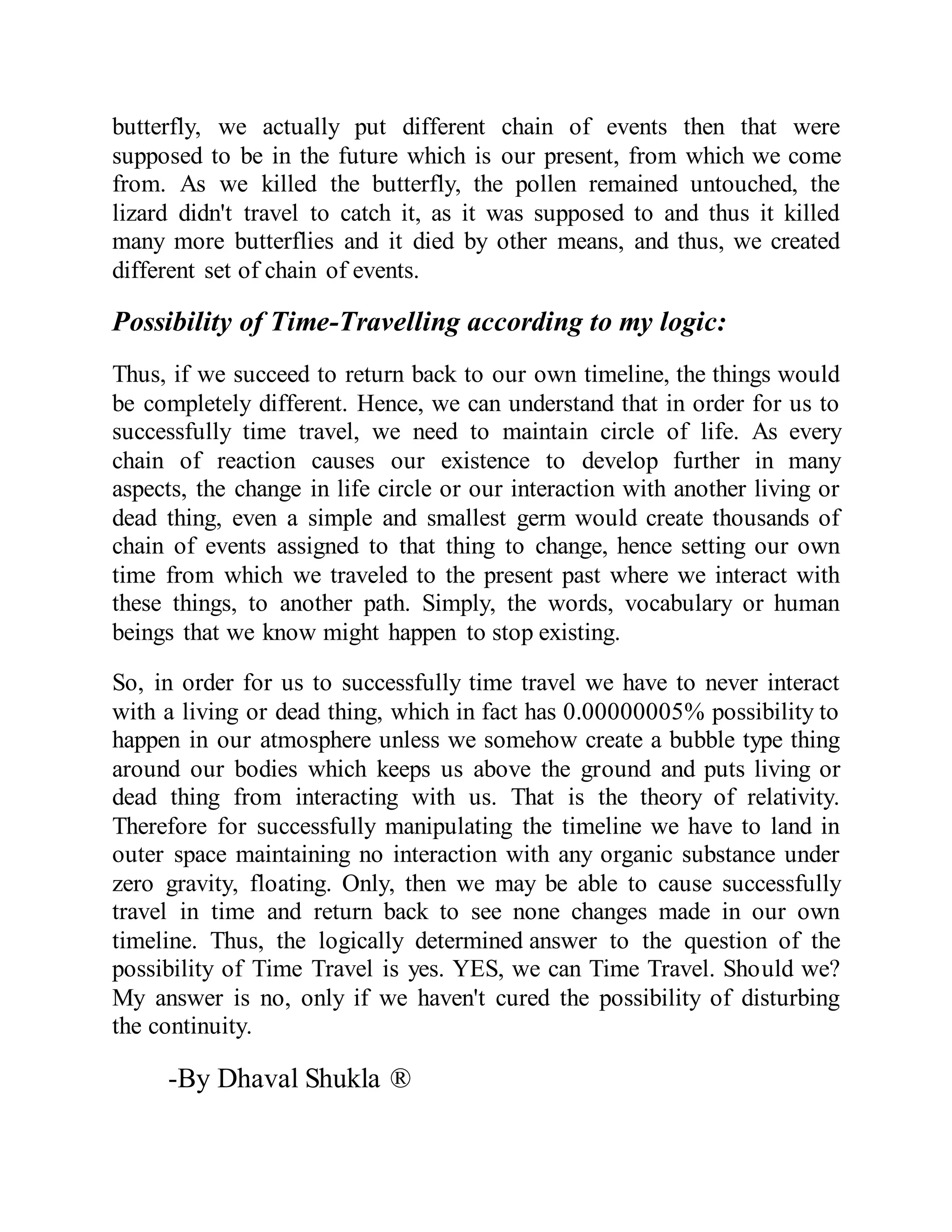 butterfly, we actually put different chain of events then that were
supposed to be in the future which is our present, from which we come
from. As we killed the butterfly, the pollen remained untouched, the
lizard didn't travel to catch it, as it was supposed to and thus it killed
many more butterflies and it died by other means, and thus, we created
different set of chain of events.
Possibility of Time-Travelling according to my logic:
Thus, if we succeed to return back to our own timeline, the things would
be completely different. Hence, we can understand that in order for us to
successfully time travel, we need to maintain circle of life. As every
chain of reaction causes our existence to develop further in many
aspects, the change in life circle or our interaction with another living or
dead thing, even a simple and smallest germ would create thousands of
chain of events assigned to that thing to change, hence setting our own
time from which we traveled to the present past where we interact with
these things, to another path. Simply, the words, vocabulary or human
beings that we know might happen to stop existing.
So, in order for us to successfully time travel we have to never interact
with a living or dead thing, which in fact has 0.00000005% possibility to
happen in our atmosphere unless we somehow create a bubble type thing
around our bodies which keeps us above the ground and puts living or
dead thing from interacting with us. That is the theory of relativity.
Therefore for successfully manipulating the timeline we have to land in
outer space maintaining no interaction with any organic substance under
zero gravity, floating. Only, then we may be able to cause successfully
travel in time and return back to see none changes made in our own
timeline. Thus, the logically determined answer to the question of the
possibility of Time Travel is yes. YES, we can Time Travel. Should we?
My answer is no, only if we haven't cured the possibility of disturbing
the continuity.
-By Dhaval Shukla ®
 