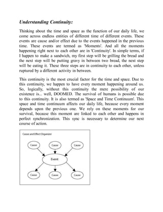 Understanding Continuity:
Thinking about the time and space as the function of our daily life, we
come across endless entities of different time of different events. These
events are cause and/or effect due to the events happened in the previous
time. These events are termed as 'Moments'. And all the moments
happening right next to each other are in 'Continuity'. In simple terms, if
I happen to make a sandwich, my first step will be grilling the bread and
the next step will be putting gravy in between two bread, the next step
will be eating it. These three steps are in continuity to each other, unless
ruptured by a different activity in between.
This continuity is the most crucial factor for the time and space. Due to
this continuity, we happen to have every moment happening around us.
So, logically, without this continuity the mere possibility of our
existence is... well, DOOMED. The survival of humans is possible due
to this continuity. It is also termed as 'Space and Time Continuum'. This
space and time continuum affects our daily life, because every moment
depends upon the previous one. We rely on these moments for our
survival, because this moment are linked to each other and happens in
perfect synchronization. This sync is necessary to determine our next
course of action.
 