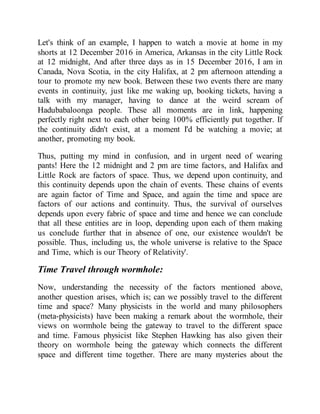 Let's think of an example, I happen to watch a movie at home in my
shorts at 12 December 2016 in America, Arkansas in the city Little Rock
at 12 midnight, And after three days as in 15 December 2016, I am in
Canada, Nova Scotia, in the city Halifax, at 2 pm afternoon attending a
tour to promote my new book. Between these two events there are many
events in continuity, just like me waking up, booking tickets, having a
talk with my manager, having to dance at the weird scream of
Hadubabaloonga people. These all moments are in link, happening
perfectly right next to each other being 100% efficiently put together. If
the continuity didn't exist, at a moment I'd be watching a movie; at
another, promoting my book.
Thus, putting my mind in confusion, and in urgent need of wearing
pants! Here the 12 midnight and 2 pm are time factors, and Halifax and
Little Rock are factors of space. Thus, we depend upon continuity, and
this continuity depends upon the chain of events. These chains of events
are again factor of Time and Space, and again the time and space are
factors of our actions and continuity. Thus, the survival of ourselves
depends upon every fabric of space and time and hence we can conclude
that all these entities are in loop, depending upon each of them making
us conclude further that in absence of one, our existence wouldn't be
possible. Thus, including us, the whole universe is relative to the Space
and Time, which is our Theory of Relativity'.
Time Travel through wormhole:
Now, understanding the necessity of the factors mentioned above,
another question arises, which is; can we possibly travel to the different
time and space? Many physicists in the world and many philosophers
(meta-physicists) have been making a remark about the wormhole, their
views on wormhole being the gateway to travel to the different space
and time. Famous physicist like Stephen Hawking has also given their
theory on wormhole being the gateway which connects the different
space and different time together. There are many mysteries about the
 