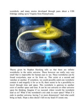 wormhole, and many stories developed through years about a USS
Eldridge ending up to Virginia from Pennsylvania.
Theory given by Stephen Hawking tells us that there are infinite
wormholes in the entire universe. These however are really very very
small that is impossible for human eyes to see. These wormholes can be
found everywhere, near or far from us. This exists at a second and
vanishes at another. If somehow, we could possibly catch one wormhole
contain it and magnify it for us to fit, there seems to be a possibility to
travel through time and space. This wormhole is gateway to another
exist of another space and time. It can be our universe or other universe
upon his thinking. Imagine if we succeed, where would the wormhole
lead us to? What if the wormhole's exit ends in outer space? What if it
ends in another universe, having 5 or more dimensions? And what could
bring us back. Hope a shoe doesn’t fall on my head if I create one.
 