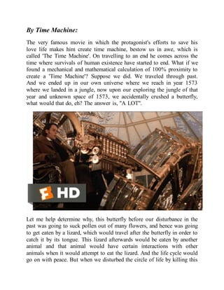 By Time Machine:
The very famous movie in which the protagonist's efforts to save his
love life makes him create time machine, bestow us in awe, which is
called 'The Time Machine'. On travelling to an end he comes across the
time where survivals of human existence have started to end. What if we
found a mechanical and mathematical calculation of 100% proximity to
create a 'Time Machine'? Suppose we did. We traveled through past.
And we ended up in our own universe where we reach in year 1573
where we landed in a jungle, now upon our exploring the jungle of that
year and unknown space of 1573, we accidentally crushed a butterfly,
what would that do, eh? The answer is, "A LOT".
Let me help determine why, this butterfly before our disturbance in the
past was going to suck pollen out of many flowers, and hence was going
to get eaten by a lizard, which would travel after the butterfly in order to
catch it by its tongue. This lizard afterwards would be eaten by another
animal and that animal would have certain interactions with other
animals when it would attempt to eat the lizard. And the life cycle would
go on with peace. But when we disturbed the circle of life by killing this
 