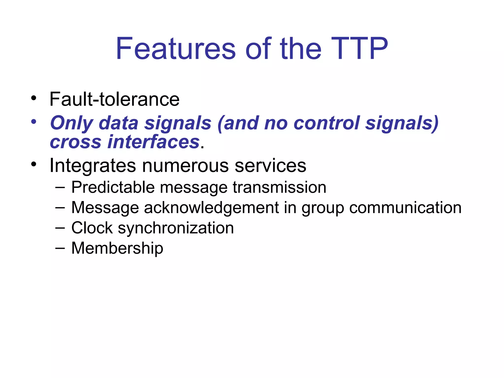 Features of the TTP
• Fault-tolerance
• Only data signals (and no control signals)
  cross interfaces.
• Integrates numerous services
  –   Predictable message transmission
  –   Message acknowledgement in group communication
  –   Clock synchronization
  –   Membership
 