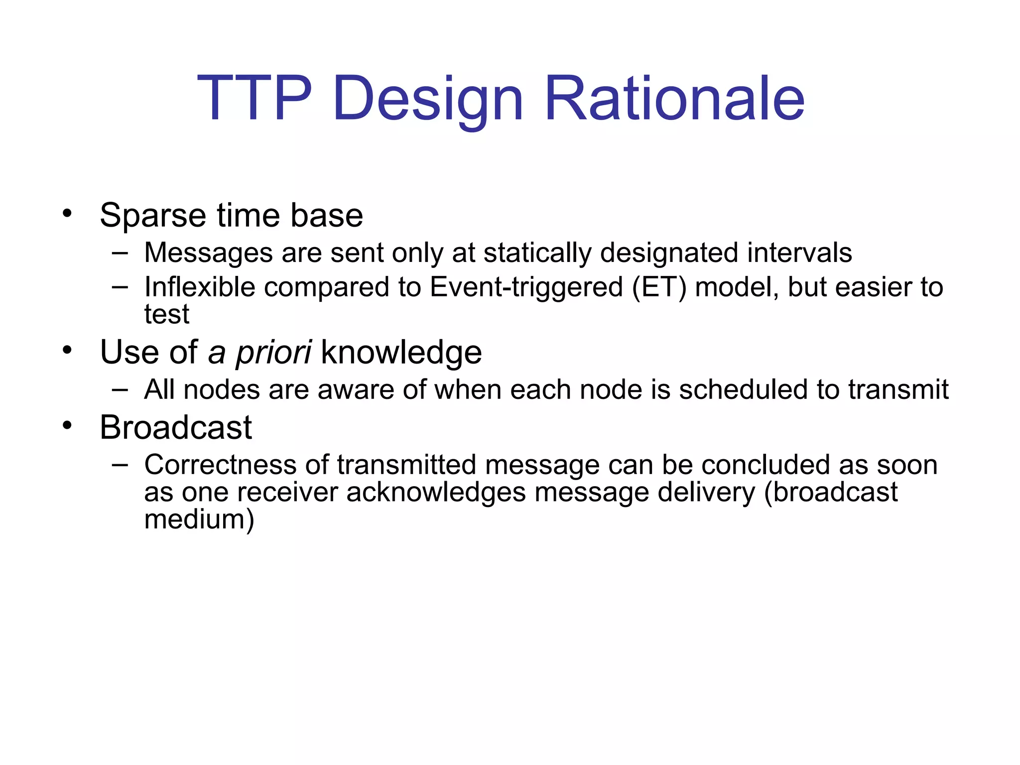 TTP Design Rationale
• Sparse time base
   – Messages are sent only at statically designated intervals
   – Inflexible compared to Event-triggered (ET) model, but easier to
     test
• Use of a priori knowledge
   – All nodes are aware of when each node is scheduled to transmit
• Broadcast
   – Correctness of transmitted message can be concluded as soon
     as one receiver acknowledges message delivery (broadcast
     medium)
 