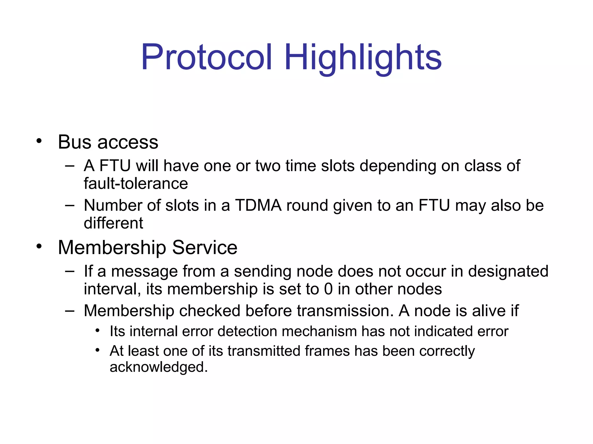 Protocol Highlights

• Bus access
  – A FTU will have one or two time slots depending on class of
    fault-tolerance
  – Number of slots in a TDMA round given to an FTU may also be
    different
• Membership Service
  – If a message from a sending node does not occur in designated
    interval, its membership is set to 0 in other nodes
  – Membership checked before transmission. A node is alive if
     • Its internal error detection mechanism has not indicated error
     • At least one of its transmitted frames has been correctly
       acknowledged.
 