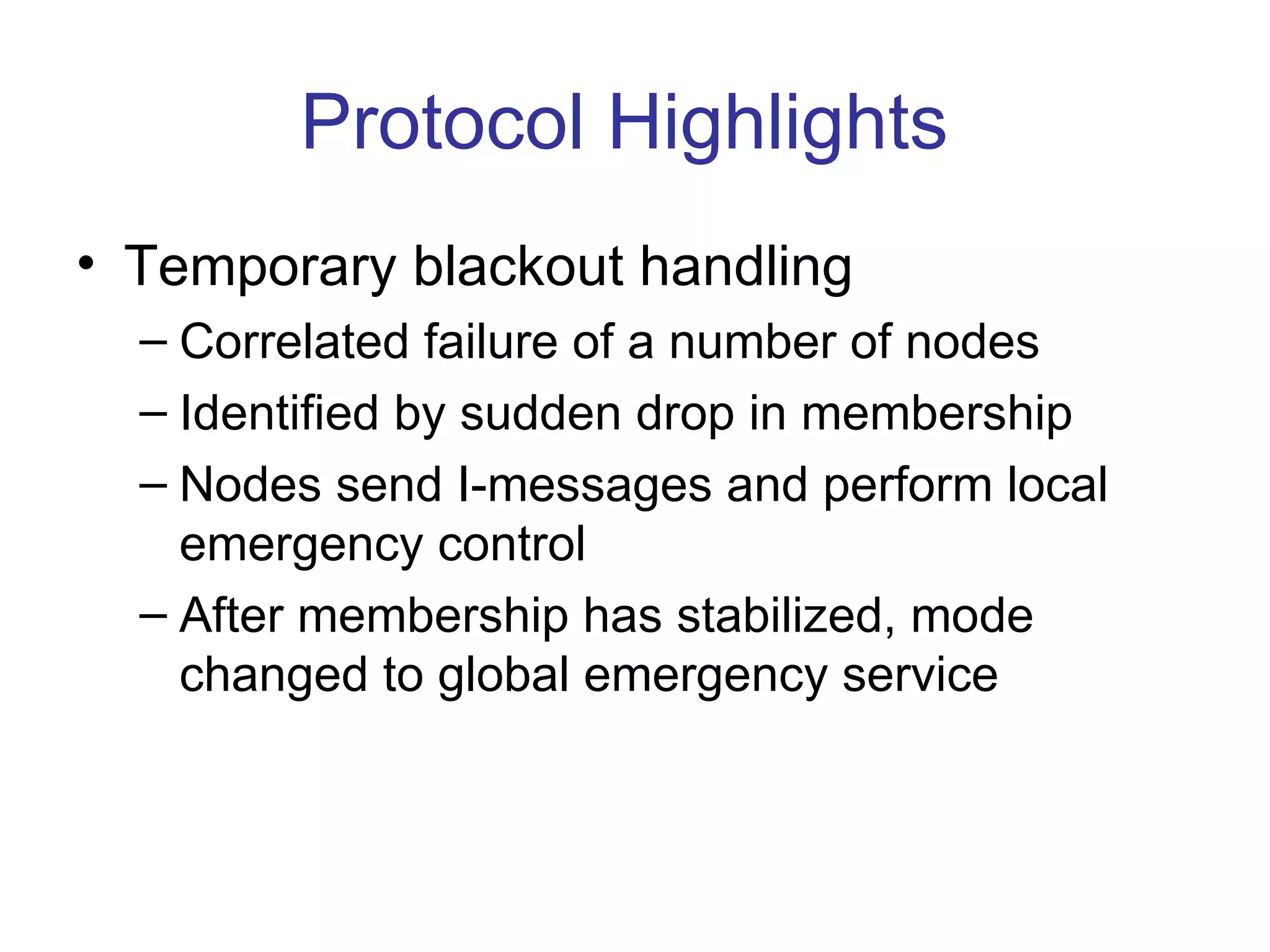 Protocol Highlights
• Temporary blackout handling
  – Correlated failure of a number of nodes
  – Identified by sudden drop in membership
  – Nodes send I-messages and perform local
    emergency control
  – After membership has stabilized, mode
    changed to global emergency service
 