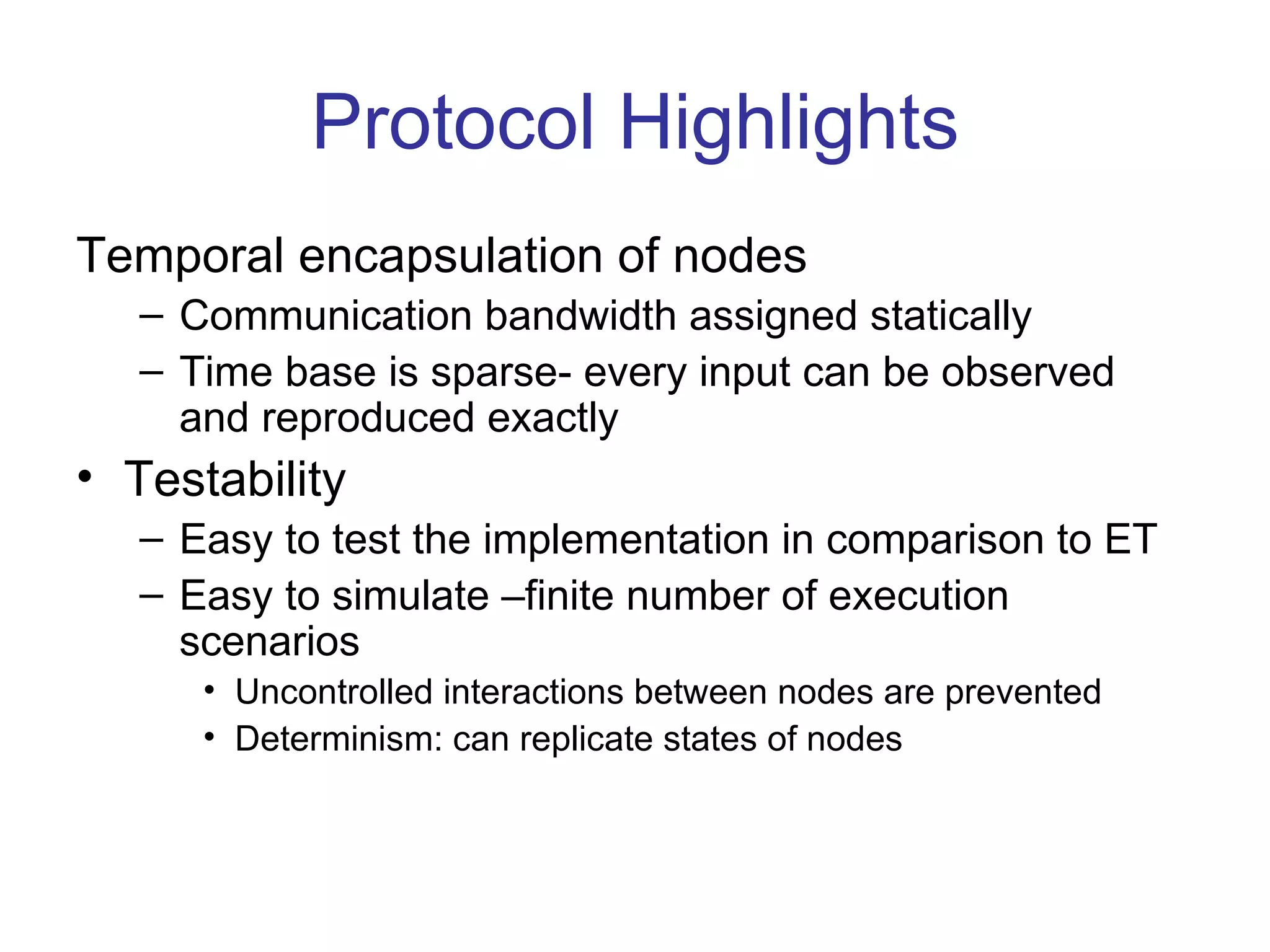 Protocol Highlights
Temporal encapsulation of nodes
   – Communication bandwidth assigned statically
   – Time base is sparse- every input can be observed
     and reproduced exactly
• Testability
   – Easy to test the implementation in comparison to ET
   – Easy to simulate –finite number of execution
     scenarios
      • Uncontrolled interactions between nodes are prevented
      • Determinism: can replicate states of nodes
 