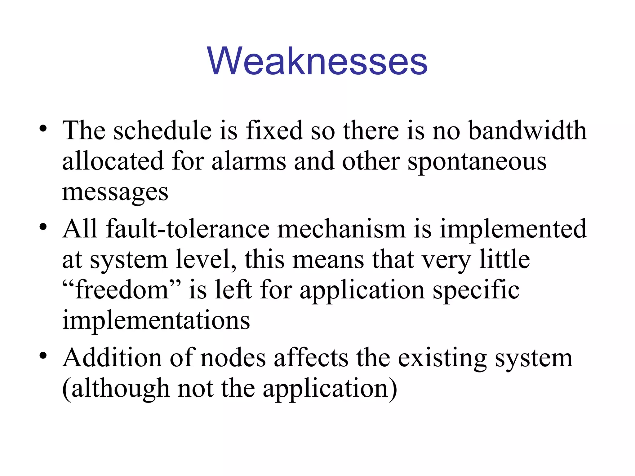Weaknesses
• The schedule is fixed so there is no bandwidth
  allocated for alarms and other spontaneous
  messages
• All fault-tolerance mechanism is implemented
  at system level, this means that very little
  “freedom” is left for application specific
  implementations
• Addition of nodes affects the existing system
  (although not the application)
 