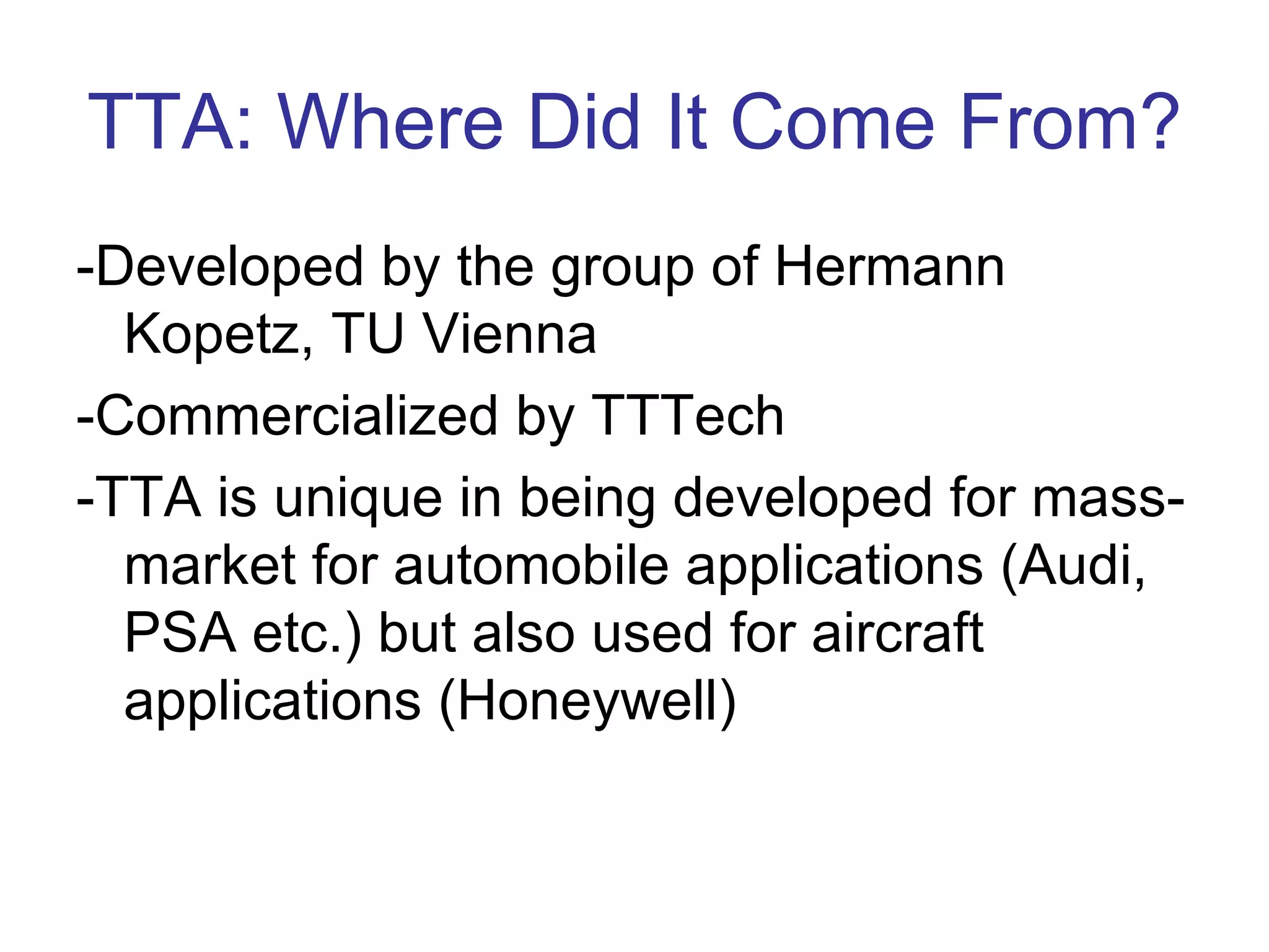 TTA: Where Did It Come From?
-Developed by the group of Hermann
  Kopetz, TU Vienna
-Commercialized by TTTech
-TTA is unique in being developed for mass-
  market for automobile applications (Audi,
  PSA etc.) but also used for aircraft
  applications (Honeywell)
 