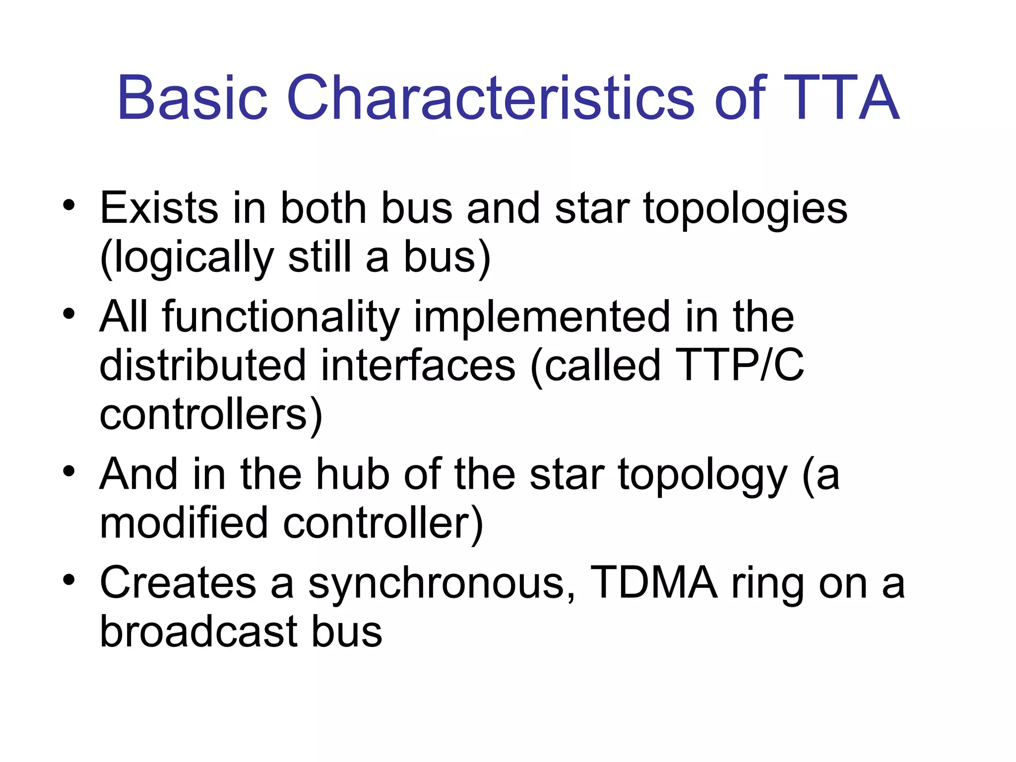 Basic Characteristics of TTA
• Exists in both bus and star topologies
  (logically still a bus)
• All functionality implemented in the
  distributed interfaces (called TTP/C
  controllers)
• And in the hub of the star topology (a
  modified controller)
• Creates a synchronous, TDMA ring on a
  broadcast bus
 