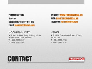 CONTACT
PHAM MINH TOAN
Director
Cellphone: +84-977-011-116
Email: toanpm@timevn.com
HOCHIMINH CITY:
A: R.501, 5th Floor, Ruby Building, 19 Ba
Huyen Thanh Quan, District 3
T: +84-8-2220-2257
F: +84-8-2220-2256
WEBSITE: WWW.TIMEUNIVERSAL.VN
BLOG: BLOG.TIMEUNIVERSAL.VN
FACEBOOK: FB/TIMEUNIVERSAL
HANOI:
A: R.1903, Thanh Cong Tower, 57 Lang
Ha, Ba Dinh
T: +84-4-3513-2783
T: +84-4-3513-2784
 