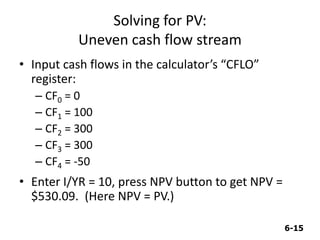 6-15
Solving for PV:
Uneven cash flow stream
• Input cash flows in the calculator’s “CFLO”
register:
– CF0 = 0
– CF1 = 100
– CF2 = 300
– CF3 = 300
– CF4 = -50
• Enter I/YR = 10, press NPV button to get NPV =
$530.09. (Here NPV = PV.)
 