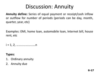 6-17
Discussion: Annuity
Annuity define: Series of equal payment or receipt/cash inflow
or outflow for number of periods (periods can be day, month,
quarter, year, etc)
Examples: EMI, home loan, automobile loan, Internet bill, house
rent, etc
i = 1, 2, …………………….n
Types:
1. Ordinary annuity
2. Annuity due
 