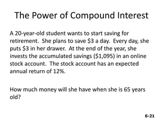 6-21
The Power of Compound Interest
A 20-year-old student wants to start saving for
retirement. She plans to save $3 a day. Every day, she
puts $3 in her drawer. At the end of the year, she
invests the accumulated savings ($1,095) in an online
stock account. The stock account has an expected
annual return of 12%.
How much money will she have when she is 65 years
old?
 