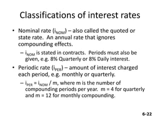 6-22
Classifications of interest rates
• Nominal rate (iNOM) – also called the quoted or
state rate. An annual rate that ignores
compounding effects.
– iNOM is stated in contracts. Periods must also be
given, e.g. 8% Quarterly or 8% Daily interest.
• Periodic rate (iPER) – amount of interest charged
each period, e.g. monthly or quarterly.
– iPER = iNOM / m, where m is the number of
compounding periods per year. m = 4 for quarterly
and m = 12 for monthly compounding.
 