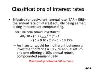 6-24
Classifications of interest rates
• Effective (or equivalent) annual rate (EAR = EIR)–
the annual rate of interest actually being earned,
taking into account compounding.
for 10% semiannual investment
EAR/EIR = ( 1 + iNOM / m )m - 1
= ( 1 + 0.10 / 2 )2 – 1 = 10.25%
– An investor would be indifferent between an
investment offering a 10.25% annual return
and one offering a 10% annual return,
compounded semiannually.
Relationship between EIR and m is
 