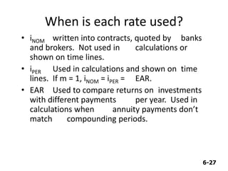 6-27
When is each rate used?
• iNOM written into contracts, quoted by banks
and brokers. Not used in calculations or
shown on time lines.
• iPER Used in calculations and shown on time
lines. If m = 1, iNOM = iPER = EAR.
• EAR Used to compare returns on investments
with different payments per year. Used in
calculations when annuity payments don’t
match compounding periods.
 