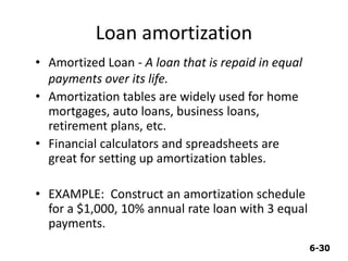 6-30
Loan amortization
• Amortized Loan - A loan that is repaid in equal
payments over its life.
• Amortization tables are widely used for home
mortgages, auto loans, business loans,
retirement plans, etc.
• Financial calculators and spreadsheets are
great for setting up amortization tables.
• EXAMPLE: Construct an amortization schedule
for a $1,000, 10% annual rate loan with 3 equal
payments.
 