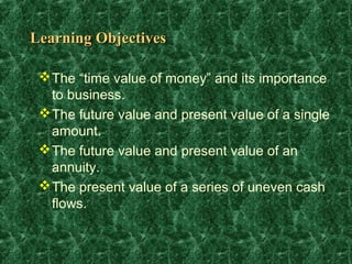 Learning Objectives

  The “time value of money” and its importance
   to business.
  The future value and present value of a single
   amount.
  The future value and present value of an
   annuity.
  The present value of a series of uneven cash
   flows.
 