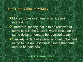 The Time Value of Money

  Money grows over time when it earns
   interest.
  Therefore, money that is to be received at
   some time in the future is worth less than the
   same dollar amount to be received today.
  Similarly, a debt of a given amount to be paid
   in the future are less burdensome than that
   debt to be paid now.

               Link to FinanCenter
 