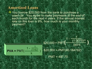 Amortized Loans
 You borrow $20,000 from the bank to purchase a
  used car. You agree to make payments at the end of
  each month for the next 4 years. If the annual interest
  rate on this loan is 9%, how much is your monthly
  payment?



                                                        1
                                                1-
                                                     (1.0075)48
                            $20,000 = PMT   (        .0075
                                                                  )
                   1
             1 - (1+k)n
PVA = PMT(                ) $20,000 = PMT(40.184782)
                k
                               PMT = 497.70
 