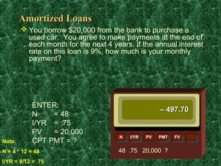 Amortized Loans
         You borrow $20,000 from the bank to purchase a
          used car. You agree to make payments at the end of
          each month for the next 4 years. If the annual interest
          rate on this loan is 9%, how much is your monthly
          payment?




            ENTER:
                                                      – 497.70
            N    = 48
            I/YR = .75
            PV   = 20,000
                                      N   I/YR   PV   PMT   FV
Note:       CPT PMT = ?
N = 4 * 12 = 48                       48 .75 20,000 ?
I/YR = 9/12 = .75
 