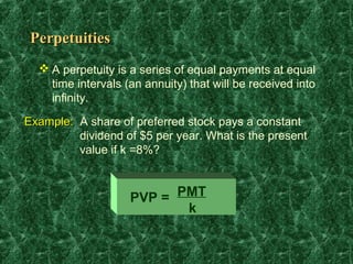 Perpetuities
   A perpetuity is a series of equal payments at equal
    time intervals (an annuity) that will be received into
    infinity.

Example: A share of preferred stock pays a constant
         dividend of $5 per year. What is the present
         value if k =8%?



                    PVP = PMT
                           k
 