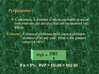 Perpetuities
   A perpetuity is a series of equal payments at equal
    time intervals (an annuity) that will be received into
    infinity.

Example: A share of preferred stock pays a constant
         dividend of $5 per year. What is the present
         value if k =8%?



                    PVP = PMT
                           k
        If k = 8%: PVP = $5/.08 = $62.50
 