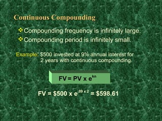 Continuous Compounding
  Compounding frequency is infinitely large.
  Compounding period is infinitely small.

Example: $500 invested at 9% annual interest for
         2 years with continuous compounding.

                               kn
                 FV = PV x e

        FV = $500 x e.09 x 2 = $598.61
 