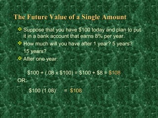 The Future Value of a Single Amount
  Suppose that you have $100 today and plan to put
   it in a bank account that earns 8% per year.
  How much will you have after 1 year? 5 years?
   15 years?
  After one year:

       $100 + (.08 x $100) = $100 + $8 = $108
 OR:
       $100 (1.08)1   = $108
 