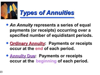 Types of Annuities Ordinary Annuity :  Payments or receipts occur at the  end  of each period. Annuity Due :  Payments or receipts occur at the  beginning  of each period. An Annuity  represents a series of equal payments (or receipts) occurring over a specified number of equidistant periods. 