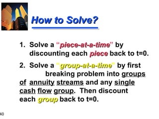 1. Solve a  “ piece-at-a-time ”  by  discounting each  piece  back to t=0. 2. Solve a  “ group-at-a-time ”  by first breaking problem into  groups   of   annuity   streams  and any  single   cash   flow   group .  Then discount  each  group  back to t=0. How to Solve? 