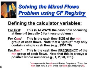 Defining the calculator variables: For  CF0 : This is ALWAYS the cash flow occurring at time t=0 (usually 0 for these problems) For  C nn :* This is the cash flow  SIZE  of the  nth  group of cash flows.  Note that a “group” may only contain a single cash flow (e.g., $351.76). For  F nn :* This is the cash flow  FREQUENCY  of the  nth  group of cash flows.  Note that this is always a positive whole number (e.g., 1, 2, 20, etc.). Solving the Mixed Flows  Problem using CF Registry *  nn  represents the  nth  cash flow or frequency.  Thus, the  first  cash flow is C 01 , while the  tenth  cash flow is C 10 . 