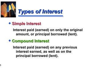 Types of Interest Compound Interest Interest paid (earned) on any previous interest earned, as well as on the principal borrowed (lent). Simple Interest Interest paid (earned) on only the original amount, or principal borrowed (lent). 
