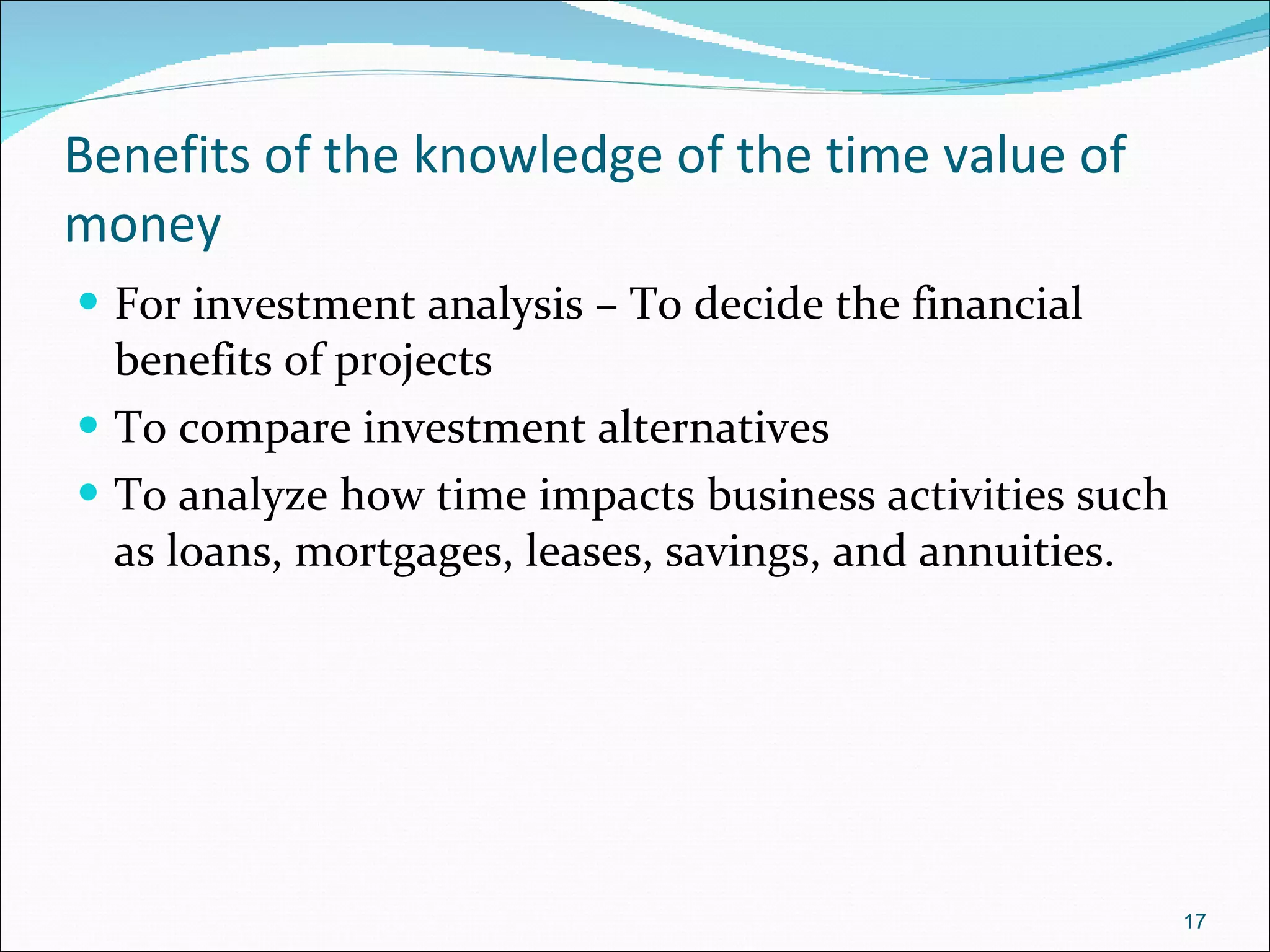 Benefits of the knowledge of the time value of money For investment analysis – To decide the financial benefits of projects To compare investment alternatives To analyze how time impacts business activities such as loans, mortgages, leases, savings, and annuities.  
