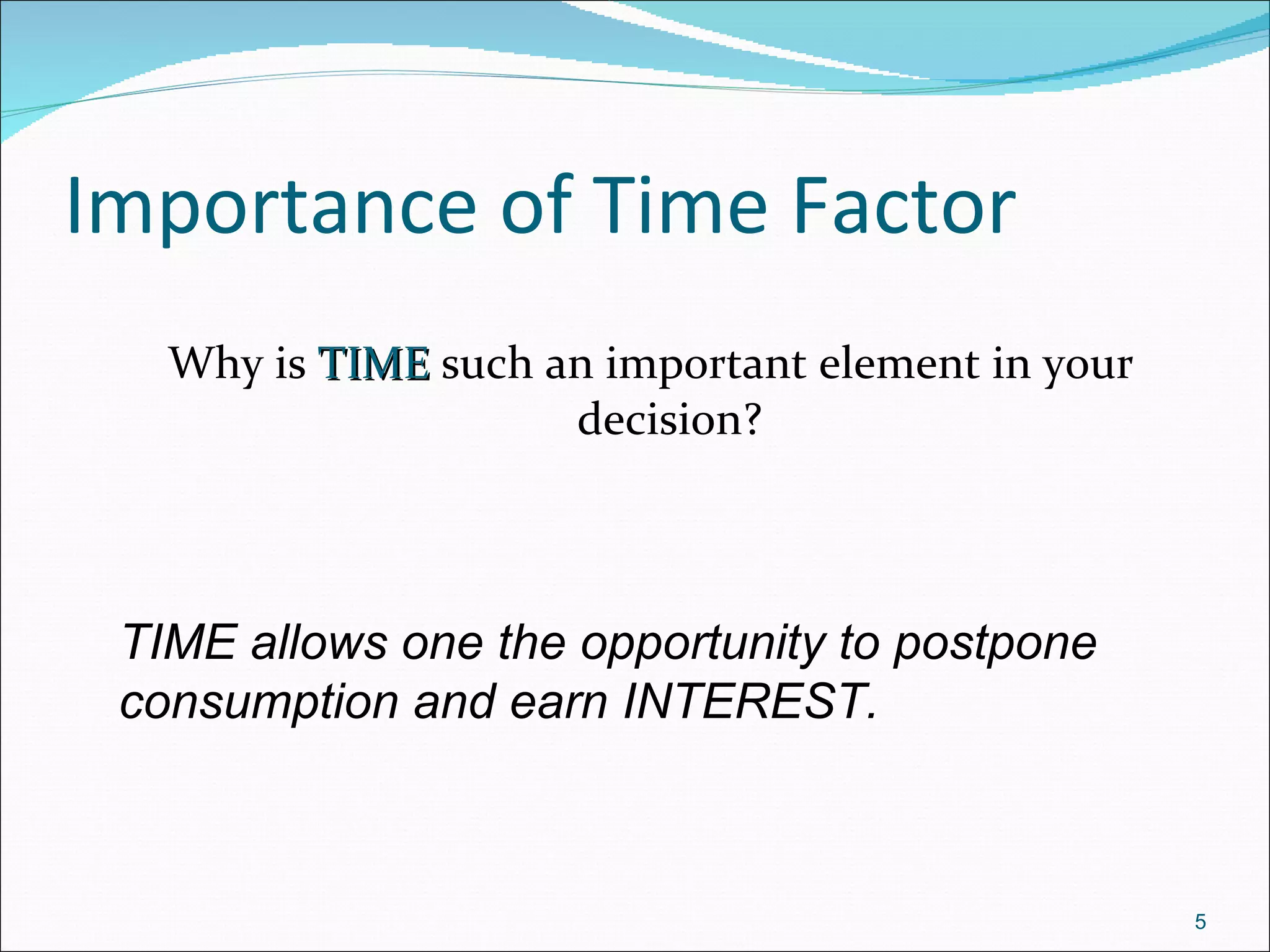 Importance of Time Factor Why is  TIME  such an important element in your decision? TIME allows one the opportunity to postpone consumption and earn INTEREST.   
