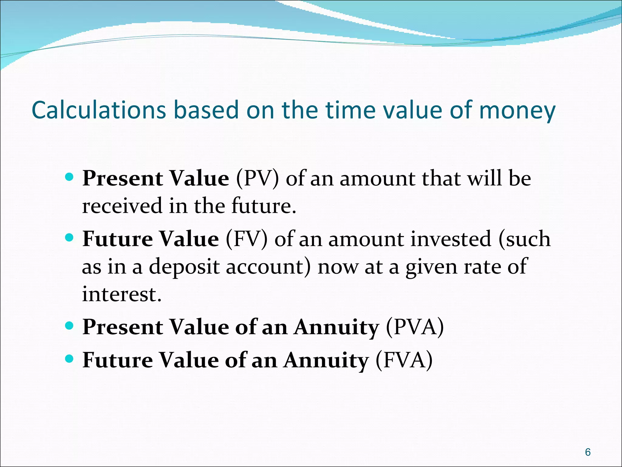 Calculations based on the time value of money Present Value  (PV) of an amount that will be received in the future. Future Value  (FV) of an amount invested (such as in a deposit account) now at a given rate of interest. Present Value of an Annuity  (PVA) Future Value of an Annuity  (FVA) 