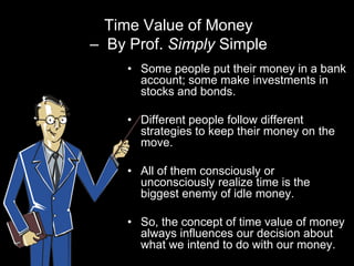 Time Value of Money
– By Prof. Simply Simple
     • Some people put their money in a bank
       account; some make investments in
       stocks and bonds.

     • Different people follow different
       strategies to keep their money on the
       move.

     • All of them consciously or
       unconsciously realize time is the
       biggest enemy of idle money.

     • So, the concept of time value of money
       always influences our decision about
       what we intend to do with our money.
 