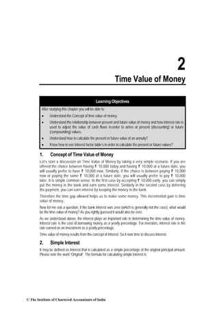 2
Time Value of Money
Learning Objectives
After studying this chapter you will be able to:
• Understand the Concept of time value of money.
• Understand the relationship between present and future value of money and how interest rate is
used to adjust the value of cash flows in-order to arrive at present (discounting) or future
(compounding) values.
• Understand how to calculate the present or future value of an annuity?
• Know how to use interest factor table’s in order to calculate the present or future values?
1. Concept of Time Value of Money
Let’s start a discussion on Time Value of Money by taking a very simple scenario. If you are
offered the choice between having ` 10,000 today and having ` 10,000 at a future date, you
will usually prefer to have ` 10,000 now. Similarly, if the choice is between paying ` 10,000
now or paying the same ` 10,000 at a future date, you will usually prefer to pay ` 10,000
later. It is simple common sense. In the first case by accepting ` 10,000 early, you can simply
put the money in the bank and earn some interest. Similarly in the second case by deferring
the payment, you can earn interest by keeping the money in the bank.
Therefore the time gap allowed helps us to make some money. This incremental gain is time
value of money.
Now let me ask a question, if the bank interest was zero (which is generally not the case), what would
be the time value of money? As you rightly guessed it would also be zero.
As we understood above, the interest plays an important role in determining the time value of money.
Interest rate is the cost of borrowing money as a yearly percentage. For investors, interest rate is the
rate earned on an investment as a yearly percentage.
Time value of money results from the concept of interest. So it now time to discuss Interest.
2. Simple Interest
It may be defined as Interest that is calculated as a simple percentage of the original principal amount.
Please note the word “Original”. The formula for calculating simple interest is
© The Institute of Chartered Accountants of India
 