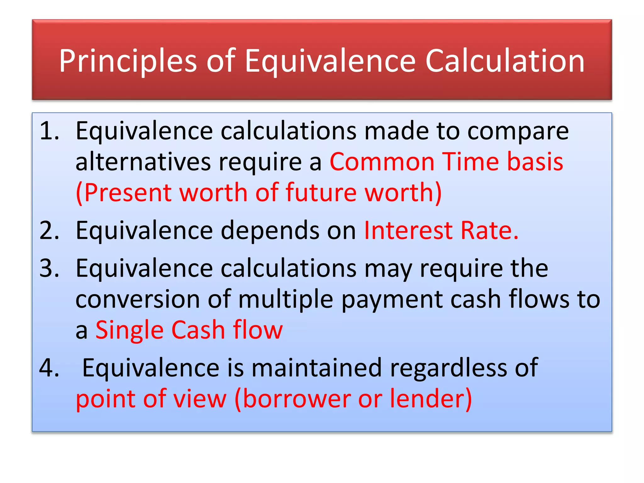 Principles of Equivalence Calculation
1. Equivalence calculations made to compare
alternatives require a Common Time basis
(Present worth of future worth)
2. Equivalence depends on Interest Rate.
3. Equivalence calculations may require the
conversion of multiple payment cash flows to
a Single Cash flow
4. Equivalence is maintained regardless of
point of view (borrower or lender)
 