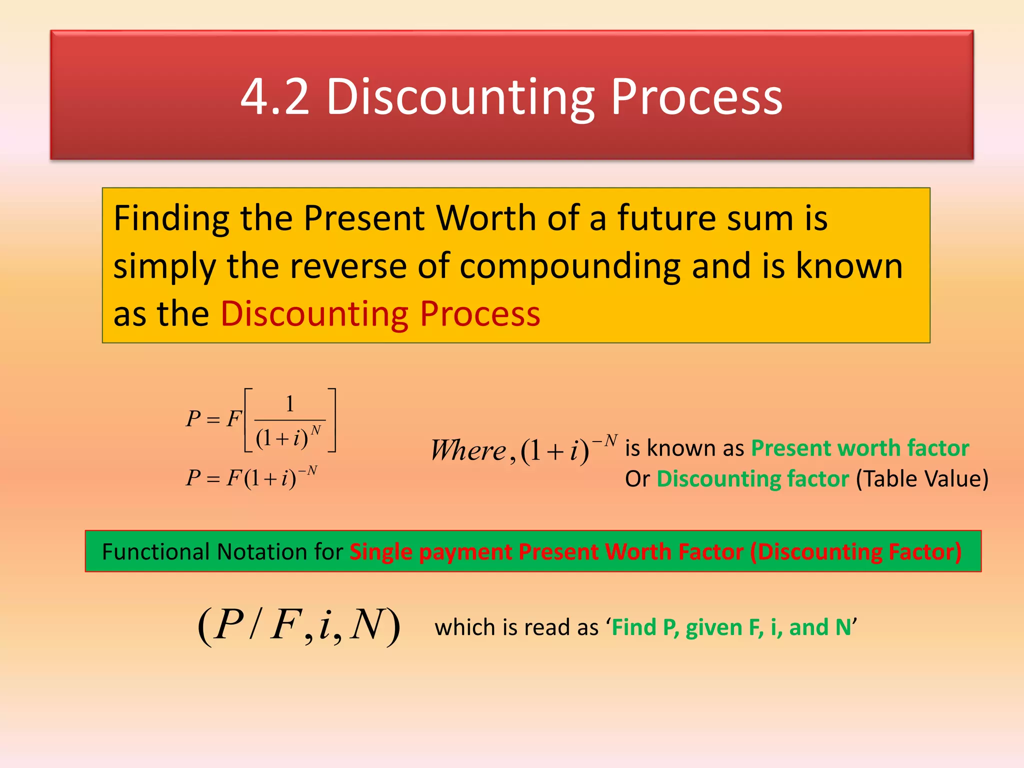 4.2 Discounting Process
Finding the Present Worth of a future sum is
simply the reverse of compounding and is known
as the Discounting Process
N
N
iFP
i
FP










)1(
)1(
1
N
iWhere 
 )1(, is known as Present worth factor
Or Discounting factor (Table Value)
Functional Notation for Single payment Present Worth Factor (Discounting Factor)
),,/( NiFP which is read as ‘Find P, given F, i, and N’
 