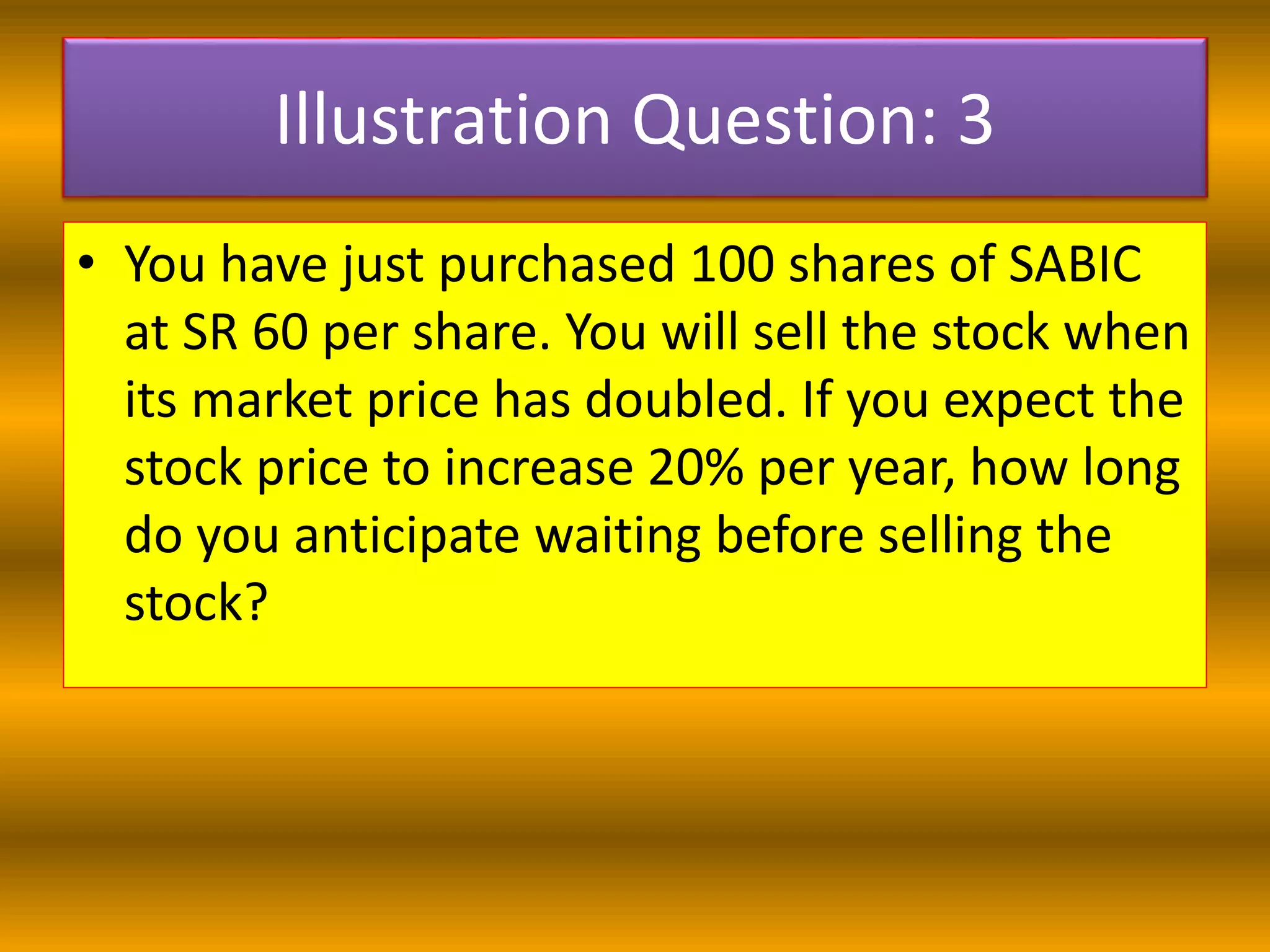Illustration Question: 3
• You have just purchased 100 shares of SABIC
at SR 60 per share. You will sell the stock when
its market price has doubled. If you expect the
stock price to increase 20% per year, how long
do you anticipate waiting before selling the
stock?
 