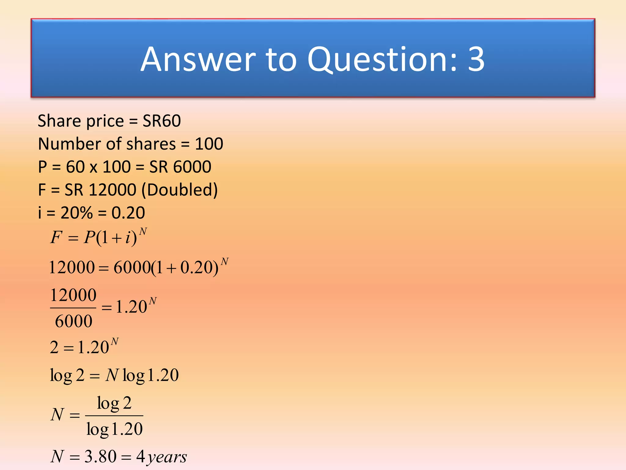 Answer to Question: 3
Share price = SR60
Number of shares = 100
P = 60 x 100 = SR 6000
F = SR 12000 (Doubled)
i = 20% = 0.20
yearsN
N
N
iPF
N
N
N
N
480.3
20.1log
2log
20.1log2log
20.12
20.1
6000
12000
)20.01(600012000
)1(







 