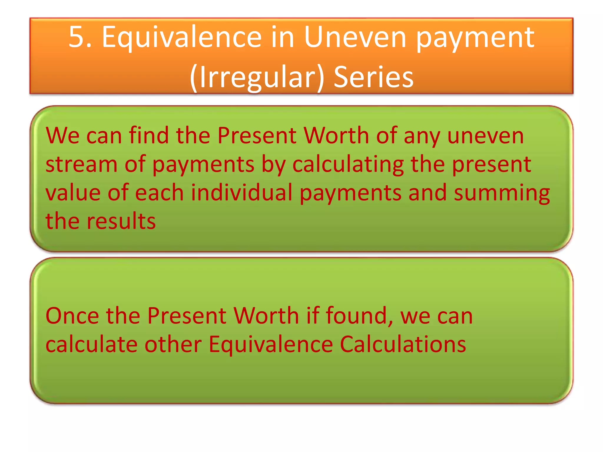 5. Equivalence in Uneven payment
(Irregular) Series
We can find the Present Worth of any uneven
stream of payments by calculating the present
value of each individual payments and summing
the results
Once the Present Worth if found, we can
calculate other Equivalence Calculations
 