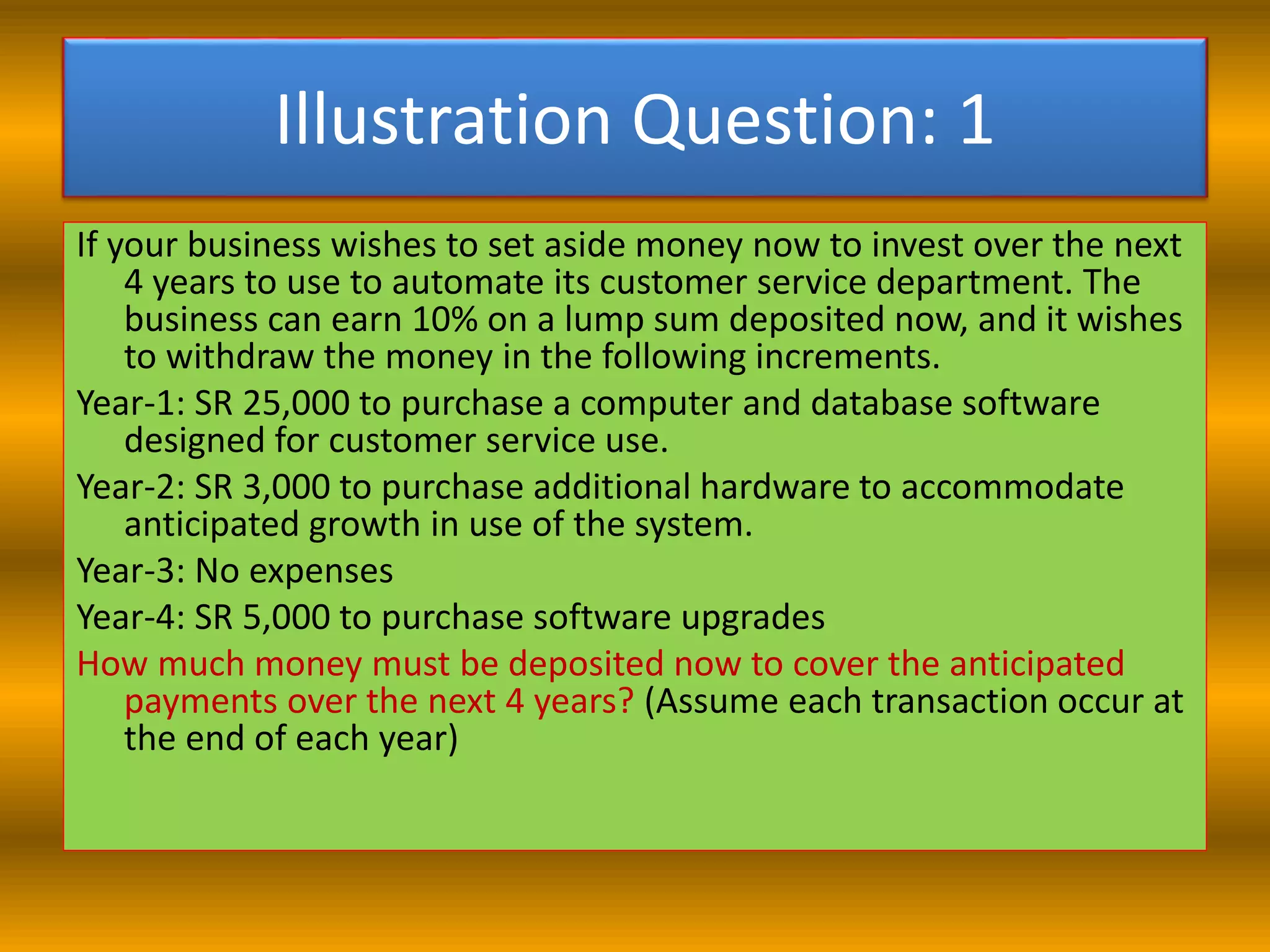 Illustration Question: 1
If your business wishes to set aside money now to invest over the next
4 years to use to automate its customer service department. The
business can earn 10% on a lump sum deposited now, and it wishes
to withdraw the money in the following increments.
Year-1: SR 25,000 to purchase a computer and database software
designed for customer service use.
Year-2: SR 3,000 to purchase additional hardware to accommodate
anticipated growth in use of the system.
Year-3: No expenses
Year-4: SR 5,000 to purchase software upgrades
How much money must be deposited now to cover the anticipated
payments over the next 4 years? (Assume each transaction occur at
the end of each year)
 