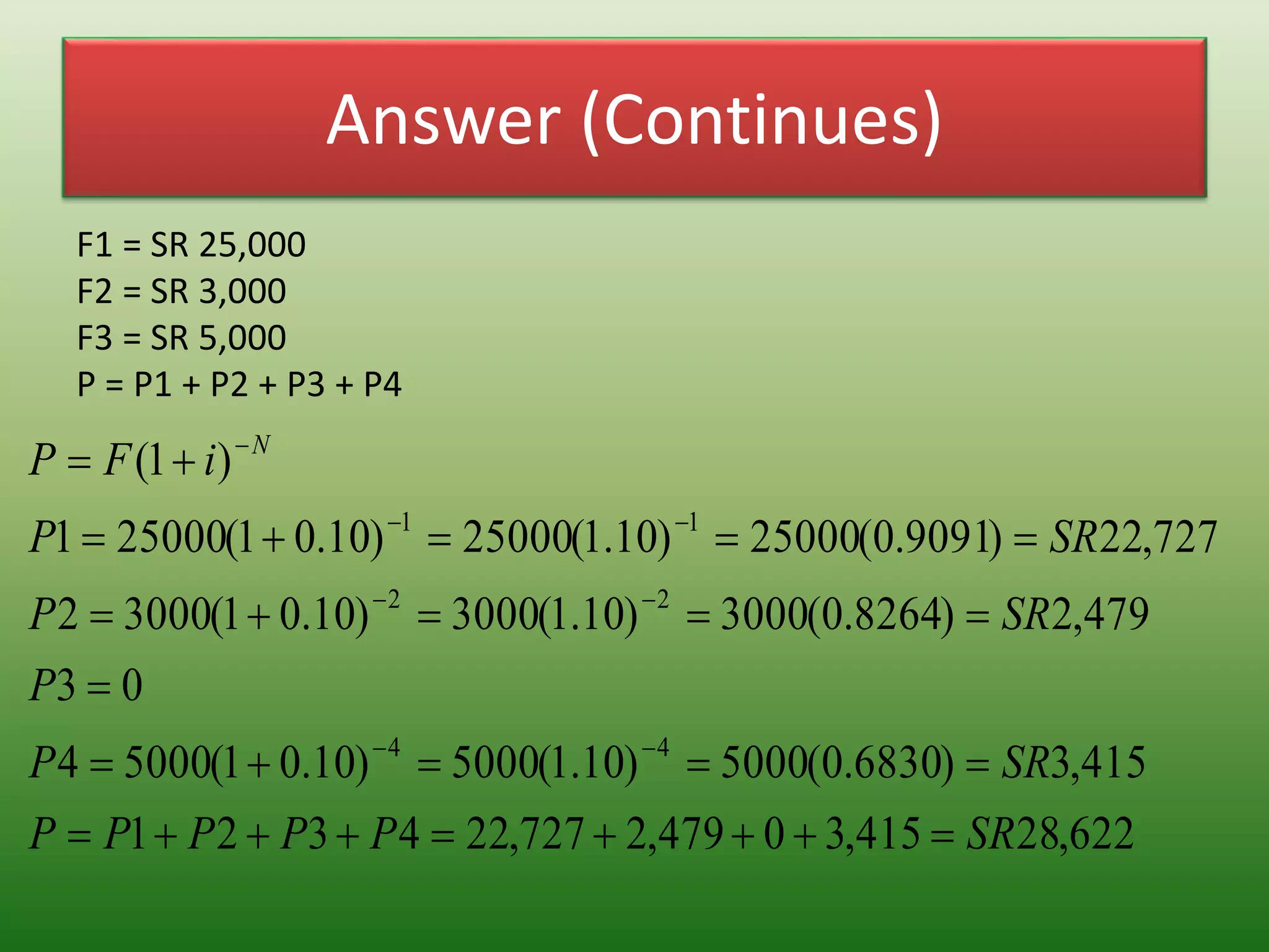 Answer (Continues)
F1 = SR 25,000
F2 = SR 3,000
F3 = SR 5,000
P = P1 + P2 + P3 + P4
622,28415,30479,2727,224321
415,3)6830.0(5000)10.1(5000)10.01(50004
03
479,2)8264.0(3000)10.1(3000)10.01(30002
727,22)9091.0(25000)10.1(25000)10.01(250001
)1(
44
22
11
SRPPPPP
SRP
P
SRP
SRP
iFP N










 